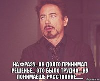  на фразу,, он долго принимал решенье... это было трудно....ну понимаешь расстояние....,,,