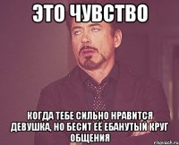 это чувство когда тебе сильно нравится девушка, но бесит её ебанутый круг общения