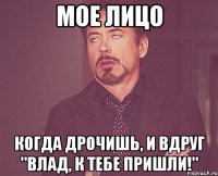 мое лицо когда дрочишь, и вдруг "влад, к тебе пришли!"