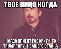 твое лицо когда когда клиент говорит, что trumpf круче вашего станка