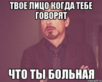 твое лицо когда тебе говорят что ты больная