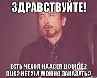 здравствуйте! есть чехол на acer liquid e2 duo? нет?! а можно заказать?