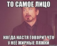 то самое лицо когда настя говорит что у неё жирные ляжки