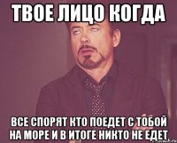 твое лицо когда все спорят кто поедет с тобой на море и в итоге никто не едет