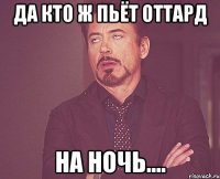 да кто ж пьёт оттард на ночь....