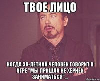 твое лицо когда 30-летний человек говорит в игре "мы пришли не херней заниматься"...