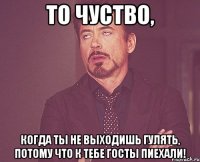 то чуство, когда ты не выходишь гулять, потому что к тебе госты пиехали!