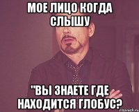 мое лицо когда слышу "вы знаете где находится глобус?