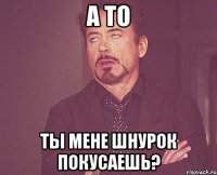 а то ты мене шнурок покусаешь?