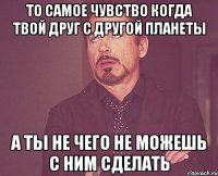 то самое чувство когда твой друг с другой планеты а ты не чего не можешь с ним сделать