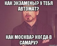 как экзамены? у тебя автомат? как москва? когда в самару?