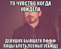 то чувство когда увидела девушку бывшего пффф поцы блеть,лесныё уёбище