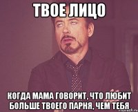 твое лицо когда мама говорит, что любит больше твоего парня, чем тебя