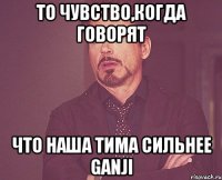 то чувство,когда говорят что наша тима сильнее ganji