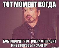 тот момент когда боб говорит что "вчера отправит мне вопросы к зачету"