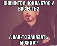 скажите а нокиа 6700 у вас есть? а как-то заказать можно?