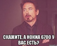  скажите, а нокиа 6700 у вас есть?