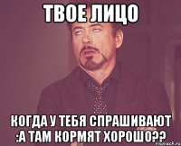 твое лицо когда у тебя спрашивают :а там кормят хорошо??