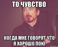 то чувство когда мне говорят что я хорошо пою