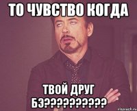 то чувство когда твой друг бэ???