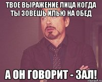 твое выражение лица когда ты зовешь илью на обед а он говорит - зал!