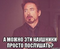  а можно эти наушники просто послушать?