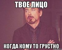 твое лицо когда кому то грустно