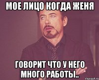 мое лицо когда женя говорит что у него много работы..