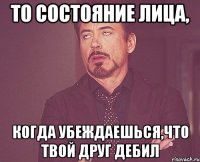 то состояние лица, когда убеждаешься,что твой друг дебил