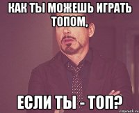 как ты можешь играть топом, если ты - топ?