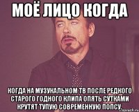 моё лицо когда когда на музукальном тв после редкого старого годного клипа опять сутками крутят тупую современную попсу.