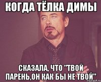 когда тёлка димы сказала, что "твой парень,он как бы не твой"