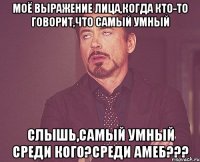 моё выражение лица,когда кто-то говорит,что самый умный слышь,самый умный среди кого?среди амеб???