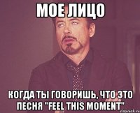 мое лицо когда ты говоришь, что это песня "feel this moment"