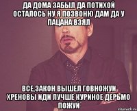 да дома забыл да потихой осталось ну я позвоню дам да у пацана взял все,закон вышел говножуи хреновы иди лучше куриное дерьмо пожуй