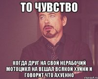 то чувство когда друг на свой нерабочий мотоцикл на вешал всякой хуйни и говорит что ахуенно