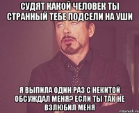 судят какой человек ты странный тебе подсели на уши я выпила один раз с некитой обсуждал меня? если ты так не взлюбил меня