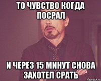 то чувство когда посрал и через 15 минут снова захотел срать