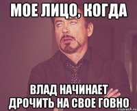 мое лицо, когда влад начинает дрочить на свое говно