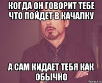 когда он говорит тебе что пойдет в качалку а сам кидает тебя как обычно