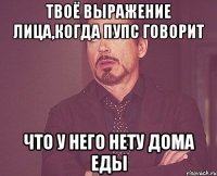 твоё выражение лица,когда пупс говорит что у него нету дома еды