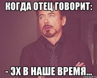 когда отец говорит: - эх в наше время...