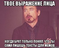 твое выражение лица когда брат только понял, что ты сама пишешь тексты для мемов