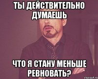 ты действительно думаешь что я стану меньше ревновать?