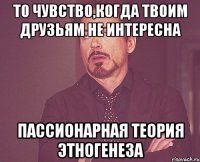 то чувство,когда твоим друзьям не интересна пассионарная теория этногенеза