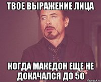 твое выражение лица когда македон еще не докачался до 50