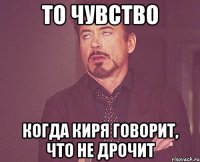 то чувство когда киря говорит, что не дрочит