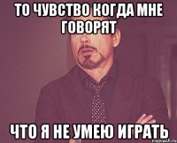 то чувство когда мне говорят что я не умею играть