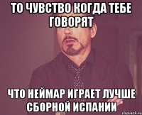 то чувство когда тебе говорят что неймар играет лучше сборной испании