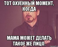 тот охуенный момент, когда мама может делать такое же лицо.